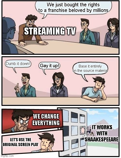 Netflix, Amazon, Peacock, Paramount, Disney... | We just bought the rights to a franchise beloved by millions; STREAMING TV; Dumb it down! Base it entirely on the source material; Gay it up! WE CHANGE EVERYTHING; IT WORKS WITH SHAAKESPEEARE; LET'S USE THE ORIGINAL SCREEN PLAY | image tagged in memes,boardroom meeting suggestion,tv,tv show,tv shows,netflix | made w/ Imgflip meme maker