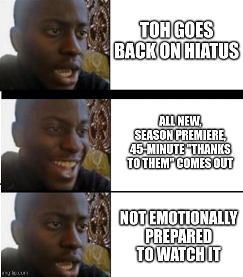 Finally watched it...a week later...because there were too many spoilers. | TOH GOES BACK ON HIATUS; ALL NEW, SEASON PREMIERE, 45-MINUTE "THANKS TO THEM" COMES OUT; NOT EMOTIONALLY
PREPARED
TO WATCH IT | image tagged in oh yeah oh no | made w/ Imgflip meme maker