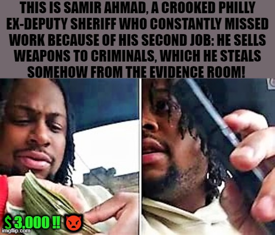 crooked Philly deputy sheriff |  THIS IS SAMIR AHMAD, A CROOKED PHILLY
EX-DEPUTY SHERIFF WHO CONSTANTLY MISSED
WORK BECAUSE OF HIS SECOND JOB: HE SELLS
WEAPONS TO CRIMINALS, WHICH HE STEALS
SOMEHOW FROM THE EVIDENCE ROOM! 💲3,000 ‼️ 👿 | image tagged in deputy sheriff,corrupt,gun control,gun laws,gun violence,philly | made w/ Imgflip meme maker