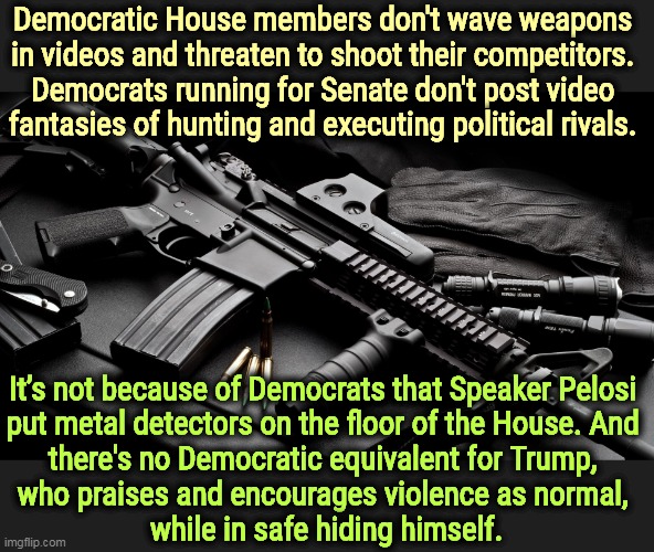 There is no equivalency. The real violence is only on one side, the GOP. Don't forget, the murder rate is higher in red states. | Democratic House members don't wave weapons 
in videos and threaten to shoot their competitors. 
Democrats running for Senate don't post video 
fantasies of hunting and executing political rivals. It’s not because of Democrats that Speaker Pelosi 
put metal detectors on the floor of the House. And 
there's no Democratic equivalent for Trump, 
who praises and encourages violence as normal, 
while in safe hiding himself. | image tagged in ar15,republicans,violent,talk,attempted murder,nancy pelosi | made w/ Imgflip meme maker