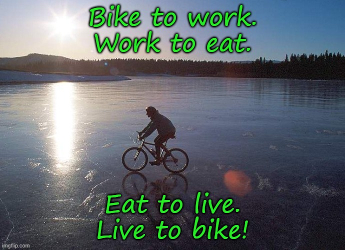 Wherever you are. | Bike to work.
Work to eat. Eat to live.
Live to bike! | image tagged in ice winter bicycle,joy | made w/ Imgflip meme maker