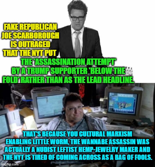 The thing is that it was known yesterday that the crazy was a leftist and yet today ALL the leftist newspapers are HOWLING about | FAKE REPUBLICAN JOE SCARBOROUGH IS OUTRAGED THAT THE NYT PUT; THE 'ASSASSINATION ATTEMPT' BY A TRUMP SUPPORTER 'BELOW THE FOLD' RATHER THAN AS THE LEAD HEADLINE. THAT'S BECAUSE YOU CULTURAL MARXISM ENABLING LITTLE WORM, THE WANNABE ASSASSIN WAS ACTUALLY A NUDIST LEFTIST HEMP-JEWELRY MAKER AND THE NYT IS TIRED OF COMING ACROSS AS A BAG OF FOOLS. | image tagged in truth | made w/ Imgflip meme maker