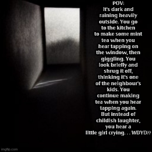 TW: Horror RP!! || Usual rules.  Ages 16-30 OC's please! One OC preferred. No murder, girlypop already dead. | ℙ𝕆𝕍: 𝕀𝕥'𝕤 𝕕𝕒𝕣𝕜 𝕒𝕟𝕕 𝕣𝕒𝕚𝕟𝕚𝕟𝕘 𝕙𝕖𝕒𝕧𝕚𝕝𝕪 𝕠𝕦𝕥𝕤𝕚𝕕𝕖. 𝕐𝕠𝕦 𝕘𝕠 𝕥𝕠 𝕥𝕙𝕖 𝕜𝕚𝕥𝕔𝕙𝕖𝕟 𝕥𝕠 𝕞𝕒𝕜𝕖 𝕤𝕠𝕞𝕖 𝕞𝕚𝕟𝕥 𝕥𝕖𝕒 𝕨𝕙𝕖𝕟 𝕪𝕠𝕦 𝕙𝕖𝕒𝕣 𝕥𝕒𝕡𝕡𝕚𝕟𝕘 𝕠𝕟 𝕥𝕙𝕖 𝕨𝕚𝕟𝕕𝕠𝕨, 𝕥𝕙𝕖𝕟 𝕘𝕚𝕘𝕘𝕝𝕚𝕟𝕘. 𝕐𝕠𝕦 𝕝𝕠𝕠𝕜 𝕓𝕣𝕚𝕖𝕗𝕝𝕪 𝕒𝕟𝕕 𝕤𝕙𝕣𝕦𝕘 𝕚𝕥 𝕠𝕗𝕗, 𝕥𝕙𝕚𝕟𝕜𝕚𝕟𝕘 𝕚𝕥'𝕤 𝕠𝕟𝕖 𝕠𝕗 𝕥𝕙𝕖 𝕟𝕖𝕚𝕘𝕙𝕓𝕠𝕦𝕣'𝕤 𝕜𝕚𝕕𝕤. 𝕐𝕠𝕦 𝕔𝕠𝕟𝕥𝕚𝕟𝕦𝕖 𝕞𝕒𝕜𝕚𝕟𝕘 𝕥𝕖𝕒 𝕨𝕙𝕖𝕟 𝕪𝕠𝕦 𝕙𝕖𝕒𝕣 𝕥𝕒𝕡𝕡𝕚𝕟𝕘 𝕒𝕘𝕒𝕚𝕟. 𝔹𝕦𝕥 𝕚𝕟𝕤𝕥𝕖𝕒𝕕 𝕠𝕗 𝕔𝕙𝕚𝕝𝕕𝕚𝕤𝕙 𝕝𝕒𝕦𝕘𝕙𝕥𝕖𝕣, 𝕪𝕠𝕦 𝕙𝕖𝕒𝕣 𝕒 𝕝𝕚𝕥𝕥𝕝𝕖 𝕘𝕚𝕣𝕝 𝕔𝕣𝕪𝕚𝕟𝕘. . . 𝕎𝔻𝕐𝔻?? | made w/ Imgflip meme maker