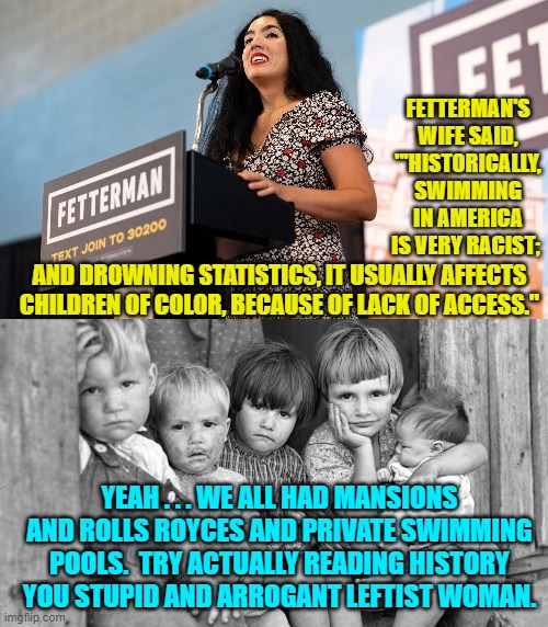 Stupid and arrogant leftists . . . utterly ignorant where actual history is concerned. | FETTERMAN'S WIFE SAID, "'HISTORICALLY, SWIMMING IN AMERICA IS VERY RACIST;; AND DROWNING STATISTICS, IT USUALLY AFFECTS CHILDREN OF COLOR, BECAUSE OF LACK OF ACCESS."; YEAH . . . WE ALL HAD MANSIONS AND ROLLS ROYCES AND PRIVATE SWIMMING POOLS.  TRY ACTUALLY READING HISTORY YOU STUPID AND ARROGANT LEFTIST WOMAN. | image tagged in reality | made w/ Imgflip meme maker