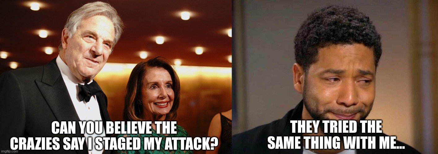 Conspiracy | THEY TRIED THE SAME THING WITH ME... CAN YOU BELIEVE THE CRAZIES SAY I STAGED MY ATTACK? | image tagged in paul nancy pelosi,occam's razor,conspiracy | made w/ Imgflip meme maker