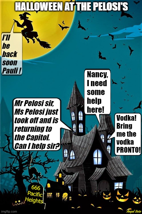 Halloween at the Pelosi's, Nancy flies away on her broom | HALLOWEEN AT THE PELOSI'S; I'll
be
back
soon
Pauli ! Nancy, 
I need
some
help
here! Mr Pelosi sir,
Ms Pelosi just
took off and is
returning to
the Capitol.
Can I help sir? Vodka!
Bring 
me the
vodka
PRONTO! 666
Pacific
Heights; Angel Soto | image tagged in political humor,nancy pelosi,halloween,capitol hill,i'll be back,vodka | made w/ Imgflip meme maker