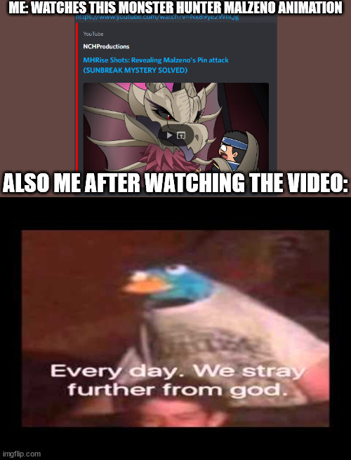 Don't watch it, its actually terrifying | ME: WATCHES THIS MONSTER HUNTER MALZENO ANIMATION; ALSO ME AFTER WATCHING THE VIDEO: | image tagged in everyday we stray further from god | made w/ Imgflip meme maker