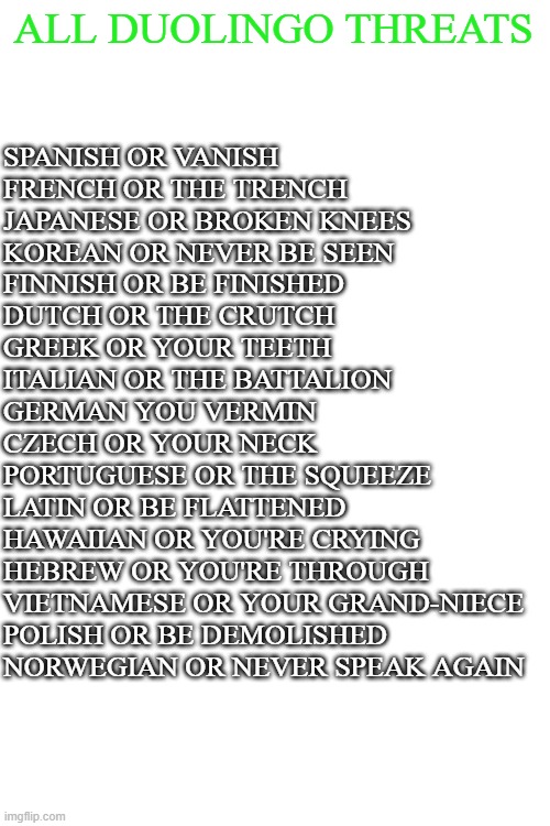 RUN | ALL DUOLINGO THREATS; SPANISH OR VANISH
FRENCH OR THE TRENCH
JAPANESE OR BROKEN KNEES
KOREAN OR NEVER BE SEEN
FINNISH OR BE FINISHED
DUTCH OR THE CRUTCH
GREEK OR YOUR TEETH
ITALIAN OR THE BATTALION
GERMAN YOU VERMIN
CZECH OR YOUR NECK
PORTUGUESE OR THE SQUEEZE
LATIN OR BE FLATTENED
HAWAIIAN OR YOU'RE CRYING
HEBREW OR YOU'RE THROUGH
VIETNAMESE OR YOUR GRAND-NIECE
POLISH OR BE DEMOLISHED
NORWEGIAN OR NEVER SPEAK AGAIN | image tagged in duolingo bird | made w/ Imgflip meme maker