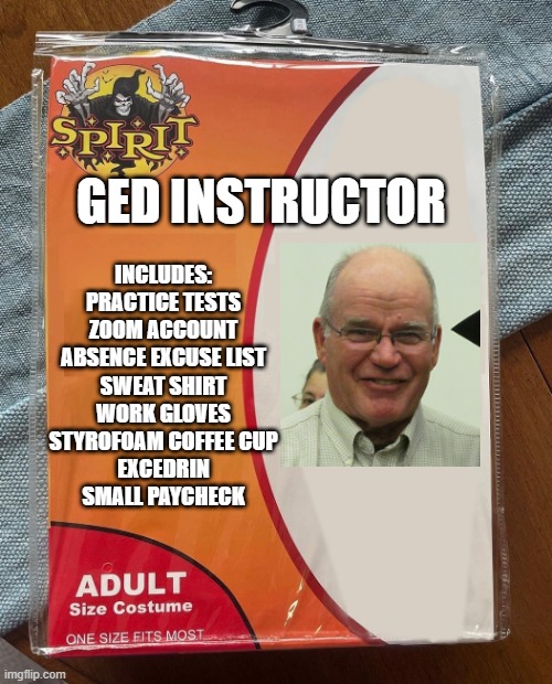 GED Instructor | GED INSTRUCTOR; INCLUDES:

PRACTICE TESTS
ZOOM ACCOUNT
ABSENCE EXCUSE LIST
SWEAT SHIRT
WORK GLOVES
STYROFOAM COFFEE CUP
EXCEDRIN
SMALL PAYCHECK | image tagged in spirit halloween | made w/ Imgflip meme maker