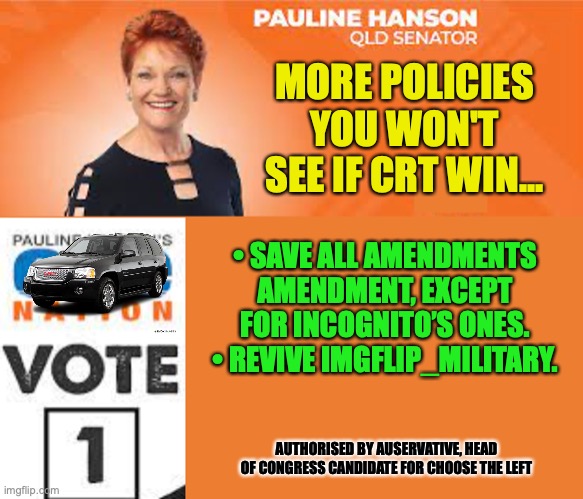 Second Last Campaign from Me for Choose the Left | MORE POLICIES YOU WON'T SEE IF CRT WIN... • SAVE ALL AMENDMENTS AMENDMENT, EXCEPT FOR INCOGNITO’S ONES.
• REVIVE IMGFLIP_MILITARY. AUTHORISED BY AUSERVATIVE, HEAD OF CONGRESS CANDIDATE FOR CHOOSE THE LEFT | image tagged in pauline hanson one nation,ctl,crt,amendments,imgflip,military | made w/ Imgflip meme maker