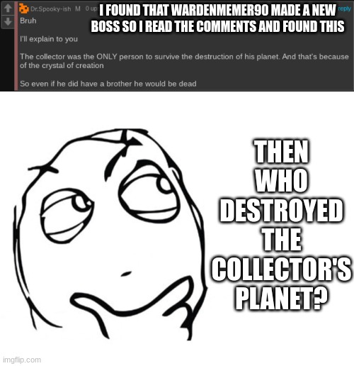 Collector: "and then my planet got destroyed" Redi: "who was it i'll beat their @ss up" | THEN WHO DESTROYED THE COLLECTOR'S PLANET? I FOUND THAT WARDENMEMER90 MADE A NEW BOSS SO I READ THE COMMENTS AND FOUND THIS | made w/ Imgflip meme maker