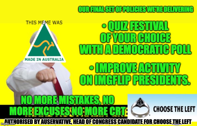 No More Mistakes, No More Excuses, No More CRT | OUR FINAL SET OF POLICIES WE'RE DELIVERING; • QUIZ FESTIVAL OF YOUR CHOICE WITH A DEMOCRATIC POLL; • IMPROVE ACTIVITY ON IMGFLIP PRESIDENTS. NO MORE MISTAKES, NO MORE EXCUSES NO MORE CRT; AUTHORISED BY AUSERVATIVE, HEAD OF CONGRESS CANDIDATE FOR CHOOSE THE LEFT | image tagged in auservative campaign for choose the left party,quiz,festival,activity,to be,improved | made w/ Imgflip meme maker