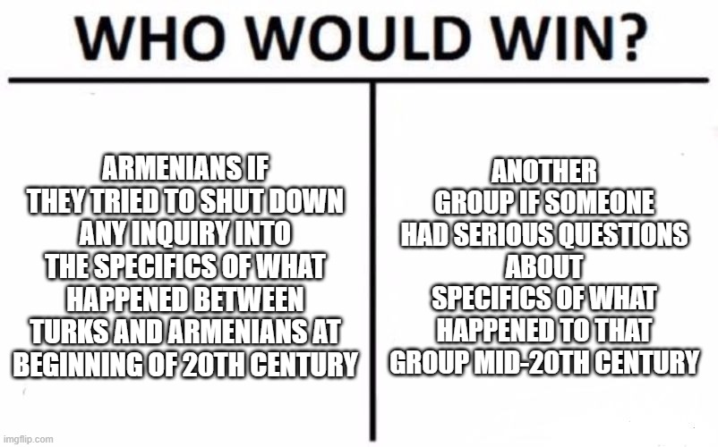 2nd | ARMENIANS IF THEY TRIED TO SHUT DOWN ANY INQUIRY INTO THE SPECIFICS OF WHAT HAPPENED BETWEEN TURKS AND ARMENIANS AT BEGINNING OF 20TH CENTURY; ANOTHER GROUP IF SOMEONE HAD SERIOUS QUESTIONS ABOUT SPECIFICS OF WHAT HAPPENED TO THAT GROUP MID-20TH CENTURY | image tagged in memes,who would win | made w/ Imgflip meme maker