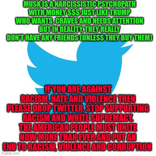 Twitter birds says | MUSK IS A NARCISSISTIC PSYCHOPATH WITH MONEY $$$ JUST LIKE TRUMP WHO WANTS, CRAVES AND NEEDS ATTENTION BUT IN REALITY, THEY REALLY DON'T HAVE ANY FRIENDS (UNLESS THEY BUY THEM); IF YOU ARE AGAINST RACISM, HATE AND VIOLENCE THEN PLEASE DROP TWITTER, STOP SUPPORTING RACISM AND WHITE SUPREMACY. THE AMERICAN PEOPLE MUST UNITE NOW MORE THAN EVER AND PUT AN END TO RACISM, VIOLENCE AND CORRUPTION | image tagged in twitter birds says | made w/ Imgflip meme maker