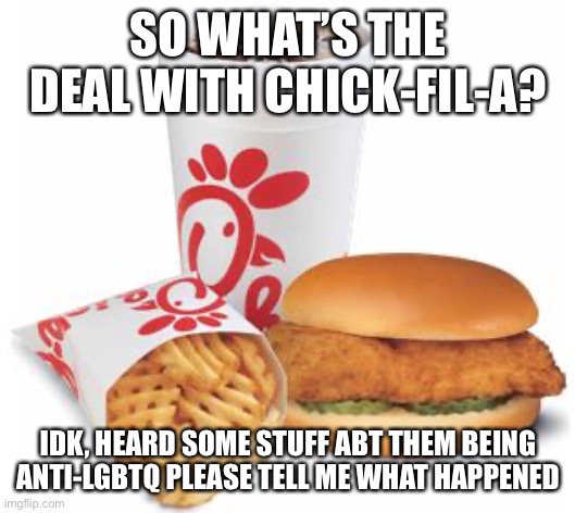 their food is pretty overrated ngl | SO WHAT’S THE DEAL WITH CHICK-FIL-A? IDK, HEARD SOME STUFF ABT THEM BEING ANTI-LGBTQ PLEASE TELL ME WHAT HAPPENED | image tagged in chick-fil-a,lgbtq,chick fil a | made w/ Imgflip meme maker