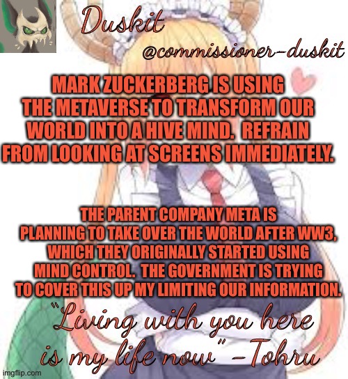 The truth is out there /j | MARK ZUCKERBERG IS USING THE METAVERSE TO TRANSFORM OUR WORLD INTO A HIVE MIND.  REFRAIN FROM LOOKING AT SCREENS IMMEDIATELY. THE PARENT COMPANY META IS PLANNING TO TAKE OVER THE WORLD AFTER WW3, WHICH THEY ORIGINALLY STARTED USING MIND CONTROL.  THE GOVERNMENT IS TRYING TO COVER THIS UP MY LIMITING OUR INFORMATION. | image tagged in duskit s tohru temp | made w/ Imgflip meme maker