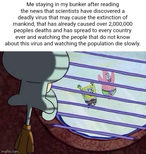 E | Me staying in my bunker after reading the news that scientists have discovered a deadly virus that may cause the extinction of mankind, that has already caused over 2,000,000 peoples deaths and has spread to every country ever and watching the people that do not know about this virus and watching the population die slowly. | image tagged in squidward window | made w/ Imgflip meme maker