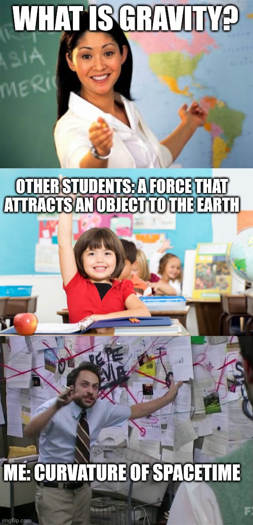 aStRoPhYsIcS | WHAT IS GRAVITY? OTHER STUDENTS: A FORCE THAT ATTRACTS AN OBJECT TO THE EARTH; ME: CURVATURE OF SPACETIME | image tagged in memes,unhelpful high school teacher,student raise hand,charlie conspiracy always sunny in philidelphia | made w/ Imgflip meme maker
