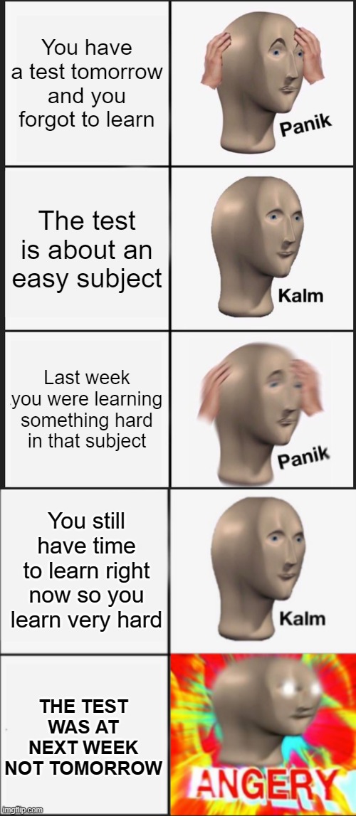 well that's 4 hours you will never get back | You have a test tomorrow and you forgot to learn; The test is about an easy subject; Last week you were learning something hard in that subject; You still have time to learn right now so you learn very hard; THE TEST WAS AT NEXT WEEK NOT TOMORROW | image tagged in memes,panik kalm panik,panik kalm angery,test | made w/ Imgflip meme maker