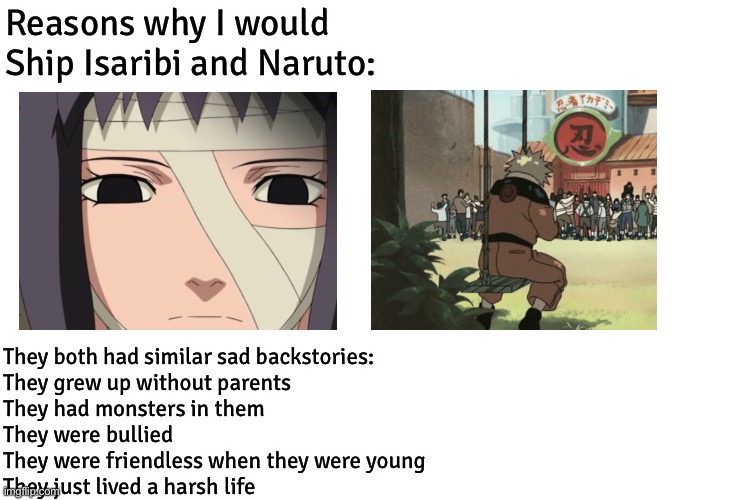 NaruIsa (Naruto x Isaribi) - Reasons why I shipped Naruto and Isaribi even though Isaribi is a filler character | Reasons why I would Ship Isaribi and Naruto:; They both had similar sad backstories:
They grew up without parents
They had monsters in them
They were bullied
They were friendless when they were young
They just lived a harsh life | image tagged in blank transparent square,sad,naruto,backstories,isaribi,naruto shippuden | made w/ Imgflip meme maker