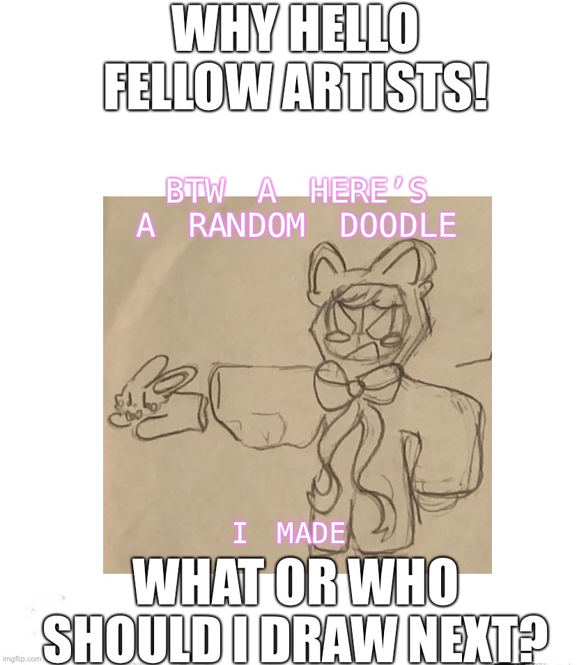 Who or what should I draw (yes I will redraw your ocs if you want me to) | WHY HELLO FELLOW ARTISTS! BTW A HERE’S A RANDOM DOODLE; WHAT OR WHO SHOULD I DRAW NEXT? I MADE | image tagged in who should i draw | made w/ Imgflip meme maker