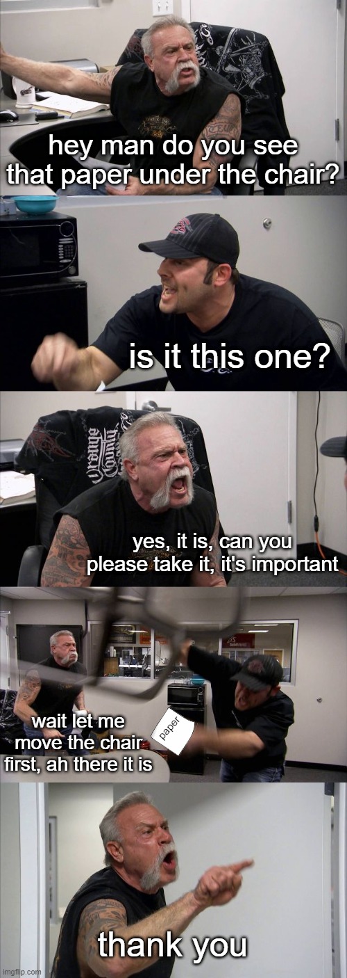 American Chopper Argument Meme | hey man do you see that paper under the chair? is it this one? yes, it is, can you please take it, it's important; wait let me move the chair first, ah there it is; paper; thank you | image tagged in memes,american chopper argument | made w/ Imgflip meme maker