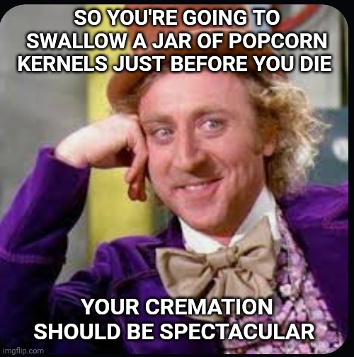 Willie Wonka | SO YOU'RE GOING TO SWALLOW A JAR OF POPCORN KERNELS JUST BEFORE YOU DIE; YOUR CREMATION SHOULD BE SPECTACULAR | image tagged in gene wilder | made w/ Imgflip meme maker