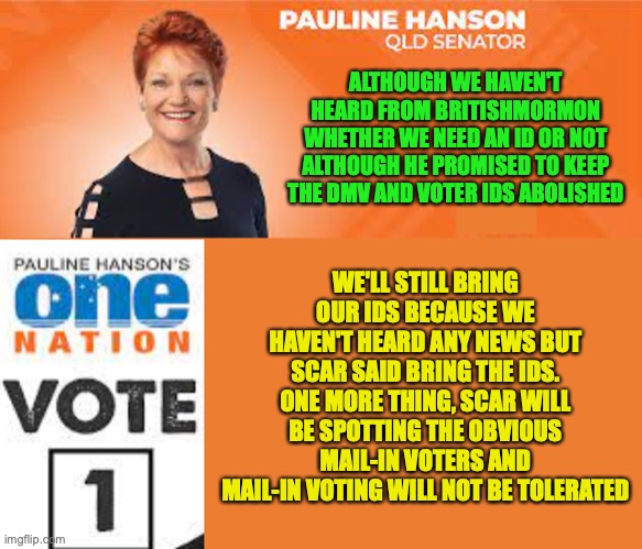 A message from Pauline Hanson (I'm not Pauline Hanson though) | ALTHOUGH WE HAVEN'T HEARD FROM BRITISHMORMON WHETHER WE NEED AN ID OR NOT ALTHOUGH HE PROMISED TO KEEP THE DMV AND VOTER IDS ABOLISHED; WE'LL STILL BRING OUR IDS BECAUSE WE HAVEN'T HEARD ANY NEWS BUT SCAR SAID BRING THE IDS. ONE MORE THING, SCAR WILL BE SPOTTING THE OBVIOUS MAIL-IN VOTERS AND MAIL-IN VOTING WILL NOT BE TOLERATED | image tagged in pauline hanson one nation,voting,ids,mail-in voting,not,tolerated | made w/ Imgflip meme maker
