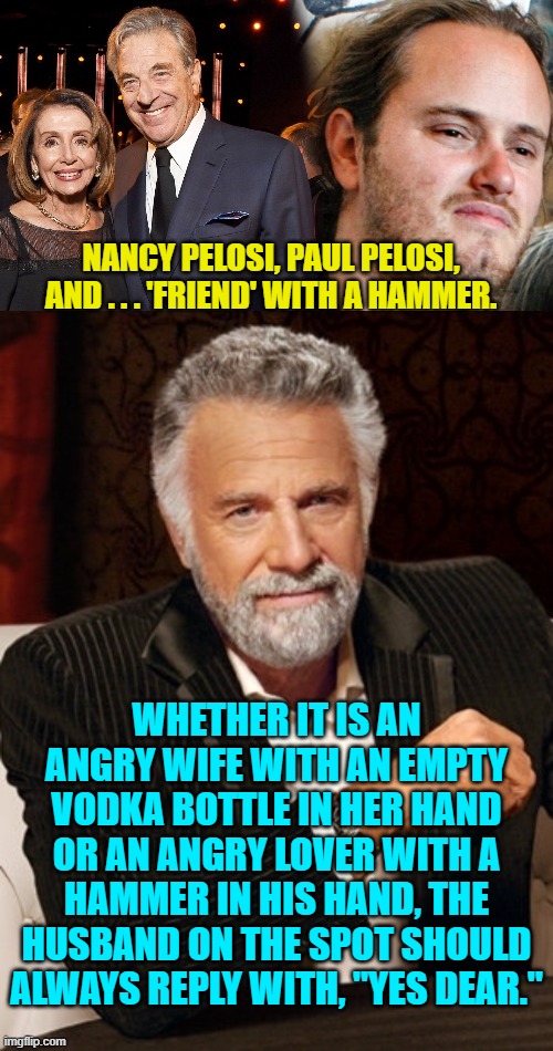 It's common sense, isn't it? | NANCY PELOSI, PAUL PELOSI, AND . . . 'FRIEND' WITH A HAMMER. WHETHER IT IS AN ANGRY WIFE WITH AN EMPTY VODKA BOTTLE IN HER HAND OR AN ANGRY LOVER WITH A HAMMER IN HIS HAND, THE HUSBAND ON THE SPOT SHOULD ALWAYS REPLY WITH, "YES DEAR." | image tagged in reality | made w/ Imgflip meme maker