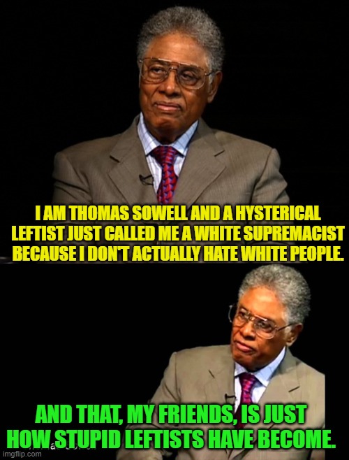 Yep . . . this actually did happen. | I AM THOMAS SOWELL AND A HYSTERICAL LEFTIST JUST CALLED ME A WHITE SUPREMACIST BECAUSE I DON'T ACTUALLY HATE WHITE PEOPLE. AND THAT, MY FRIENDS, IS JUST HOW STUPID LEFTISTS HAVE BECOME. | image tagged in thomas sowell | made w/ Imgflip meme maker