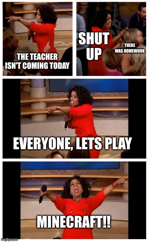 The teacher isn't coming today | SHUT UP; THERE WAS HOMEWORK; THE TEACHER ISN'T COMING TODAY; EVERYONE, LETS PLAY; MINECRAFT!! | image tagged in memes,oprah you get a car everybody gets a car | made w/ Imgflip meme maker