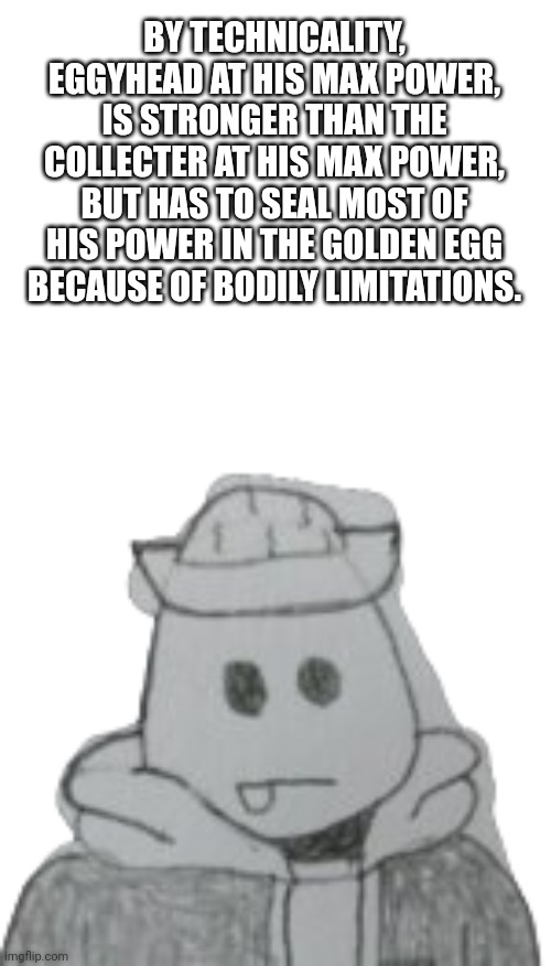 Think about that Collecter. | BY TECHNICALITY, EGGYHEAD AT HIS MAX POWER, IS STRONGER THAN THE COLLECTER AT HIS MAX POWER, BUT HAS TO SEAL MOST OF HIS POWER IN THE GOLDEN EGG BECAUSE OF BODILY LIMITATIONS. | image tagged in eggyhead 2 | made w/ Imgflip meme maker
