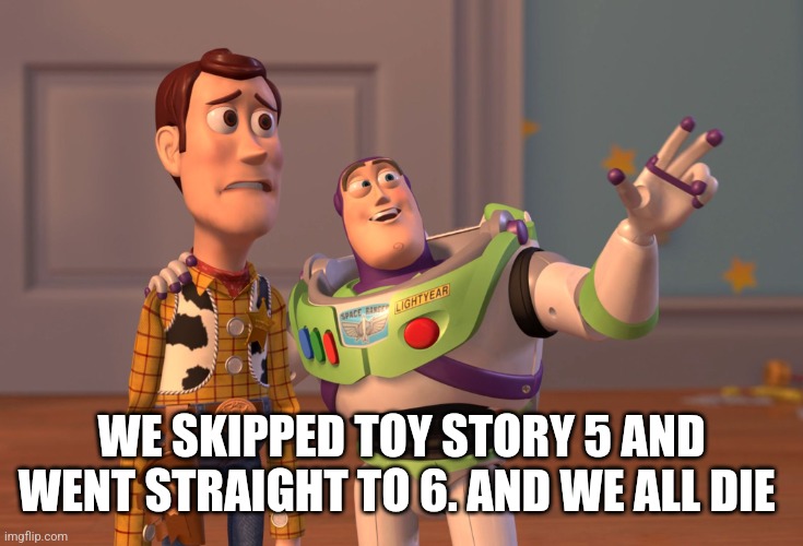 X, X Everywhere Meme | WE SKIPPED TOY STORY 5 AND WENT STRAIGHT TO 6. AND WE ALL DIE | image tagged in memes,x x everywhere | made w/ Imgflip meme maker