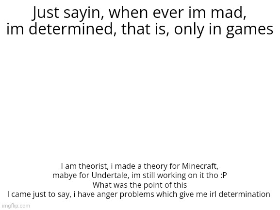 Blank White Template | Just sayin, when ever im mad, im determined, that is, only in games; I am theorist, i made a theory for Minecraft, mabye for Undertale, im still working on it tho :P
What was the point of this
I came just to say, i have anger problems which give me irl determination | image tagged in blank white template | made w/ Imgflip meme maker