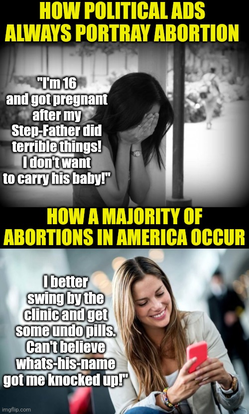 It doesn't matter which side you're on for abortion. The problem is deliberatly misleading the public about who uses it. |  HOW POLITICAL ADS ALWAYS PORTRAY ABORTION; "I'm 16 and got pregnant after my Step-Father did terrible things! I don't want to carry his baby!"; HOW A MAJORITY OF ABORTIONS IN AMERICA OCCUR; I better swing by the clinic and get some undo pills. Can't believe whats-his-name got me knocked up!" | image tagged in sad woman,girl on cell phone,abortion,truth hurts,misinformation,honesty | made w/ Imgflip meme maker