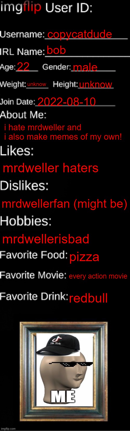 This is about me | copycatdude; bob; 22; male; unknow; unknow; 2022-08-10; i hate mrdweller and i also make memes of my own! mrdweller haters; mrdwellerfan (might be); mrdwellerisbad; pizza; every action movie; redbull | image tagged in imgflip id card | made w/ Imgflip meme maker