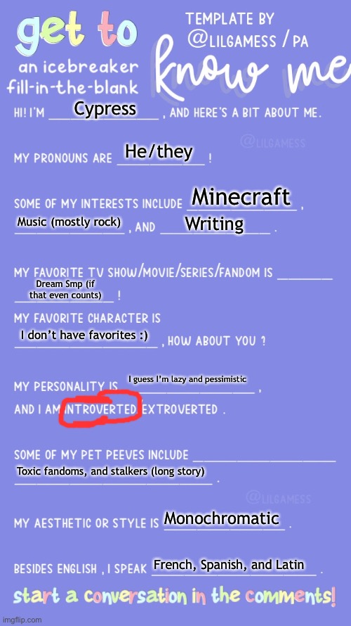 About me :) | Cypress; He/they; Minecraft; Music (mostly rock); Writing; Dream Smp (if that even counts); I don’t have favorites :); I guess I’m lazy and pessimistic; Toxic fandoms, and stalkers (long story); Monochromatic; French, Spanish, and Latin | image tagged in get to know fill in the blank,lgbtq | made w/ Imgflip meme maker