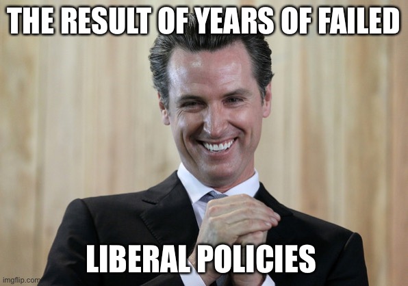Scheming Gavin Newsom  | THE RESULT OF YEARS OF FAILED LIBERAL POLICIES | image tagged in scheming gavin newsom | made w/ Imgflip meme maker