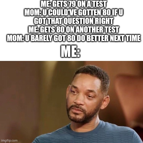 ME: GETS 79 ON A TEST
MOM: U COULD'VE GOTTEN 80 IF U GOT THAT QUESTION RIGHT
ME: GETS 80 ON ANOTHER TEST
MOM: U BARELY GOT 80 DO BETTER NEXT TIME; ME: | image tagged in will smith,sad will smith,mom,fun stream,idk,tests | made w/ Imgflip meme maker