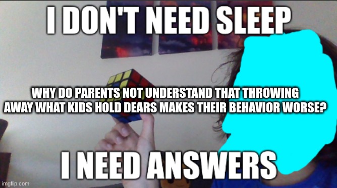 I don't need sleep i need answers | WHY DO PARENTS NOT UNDERSTAND THAT THROWING AWAY WHAT KIDS HOLD DEARS MAKES THEIR BEHAVIOR WORSE? | image tagged in i don't need sleep i need answers | made w/ Imgflip meme maker