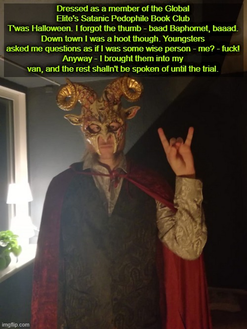 Why not give this one a go. | Dressed as a member of the Global Elite's Satanic Pedophile Book Club
T'was Halloween. I forgot the thumb - baad Baphomet, baaad.
Down town I was a hoot though. Youngsters asked me questions as if I was some wise person - me? - fuck!
Anyway - I brought them into my van, and the rest shalln't be spoken of until the trial. | image tagged in halloween,halloween costume,conspiracy theory | made w/ Imgflip meme maker
