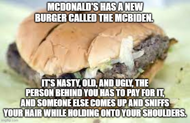 McBiden | MCDONALD'S HAS A NEW BURGER CALLED THE MCBIDEN. IT'S NASTY, OLD, AND UGLY, THE PERSON BEHIND YOU HAS TO PAY FOR IT, AND SOMEONE ELSE COMES UP AND SNIFFS YOUR HAIR WHILE HOLDING ONTO YOUR SHOULDERS. | image tagged in biden,joe biden | made w/ Imgflip meme maker