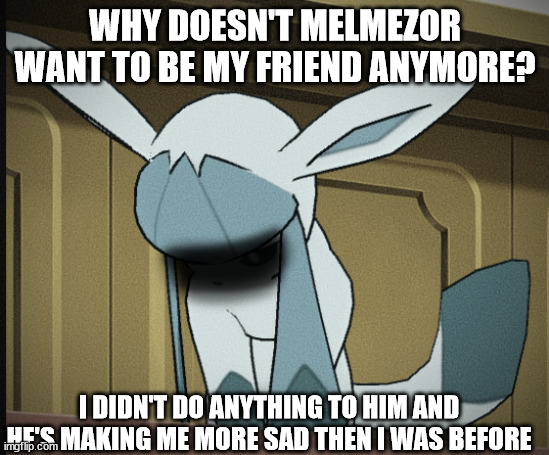 Glaceon breakdown moment | WHY DOESN'T MELMEZOR WANT TO BE MY FRIEND ANYMORE? I DIDN'T DO ANYTHING TO HIM AND HE'S MAKING ME MORE SAD THEN I WAS BEFORE | image tagged in glaceon breakdown moment | made w/ Imgflip meme maker