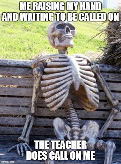 Waiting Skeleton | ME RAISING MY HAND AND WAITING TO BE CALLED ON; THE TEACHER DOES CALL ON ME | image tagged in memes,waiting skeleton | made w/ Imgflip meme maker