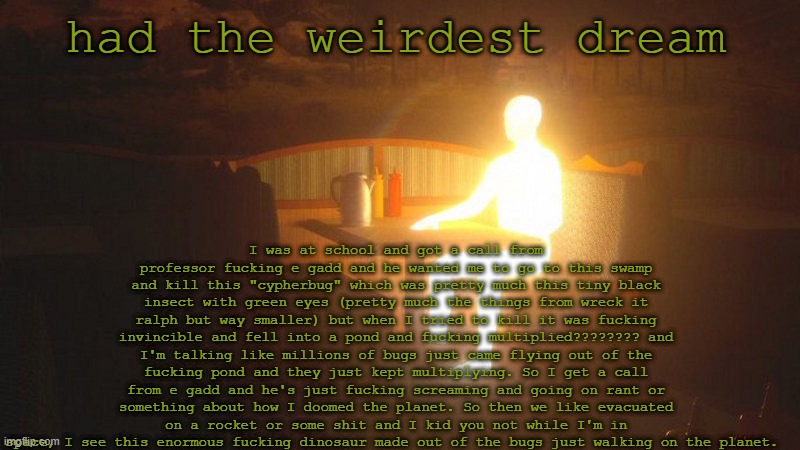 quite odd | had the weirdest dream; I was at school and got a call from professor fucking e gadd and he wanted me to go to this swamp and kill this "cypherbug" which was pretty much this tiny black insect with green eyes (pretty much the things from wreck it ralph but way smaller) but when I tried to kill it was fucking invincible and fell into a pond and fucking multiplied???????? and I'm talking like millions of bugs just came flying out of the fucking pond and they just kept multiplying. So I get a call from e gadd and he's just fucking screaming and going on rant or something about how I doomed the planet. So then we like evacuated on a rocket or some shit and I kid you not while I'm in space, I see this enormous fucking dinosaur made out of the bugs just walking on the planet. | image tagged in glowing guy | made w/ Imgflip meme maker