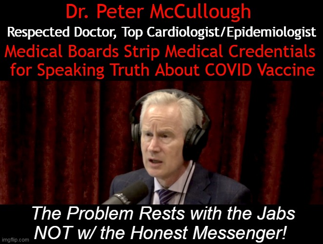 When Truth & Honesty are PUNISHED & CENSORED, There is Something Very Wrong in Our Country. | Dr. Peter McCullough; Respected Doctor, Top Cardiologist/Epidemiologist; Medical Boards Strip Medical Credentials 
for Speaking Truth About COVID Vaccine; The Problem Rests with the Jabs
NOT w/ the Honest Messenger! | image tagged in politics,dr mccullough,covid vaccine,warning,death,side effects | made w/ Imgflip meme maker