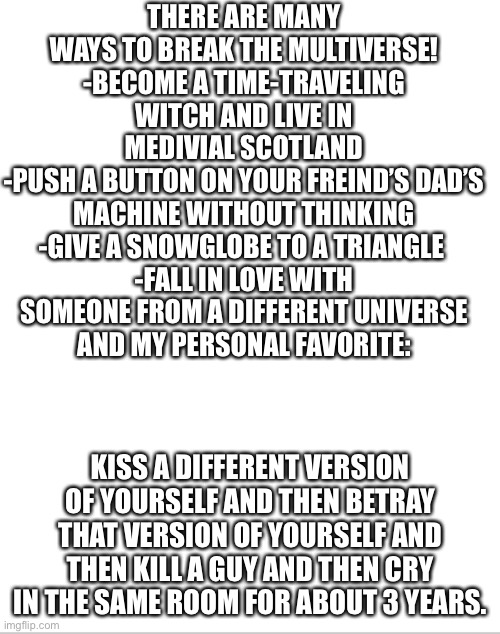 Which is your favorite ? | THERE ARE MANY WAYS TO BREAK THE MULTIVERSE!
-BECOME A TIME-TRAVELING WITCH AND LIVE IN MEDIVIAL SCOTLAND
-PUSH A BUTTON ON YOUR FREIND’S DAD’S MACHINE WITHOUT THINKING
-GIVE A SNOWGLOBE TO A TRIANGLE 
-FALL IN LOVE WITH SOMEONE FROM A DIFFERENT UNIVERSE
AND MY PERSONAL FAVORITE:; KISS A DIFFERENT VERSION OF YOURSELF AND THEN BETRAY THAT VERSION OF YOURSELF AND THEN KILL A GUY AND THEN CRY IN THE SAME ROOM FOR ABOUT 3 YEARS. | image tagged in multiverse | made w/ Imgflip meme maker