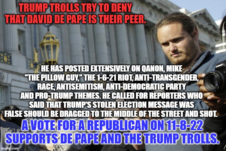 Vote against Trump Troll Violence on November 8. | TRUMP TROLLS TRY TO DENY THAT DAVID DE PAPE IS THEIR PEER. HE HAS POSTED EXTENSIVELY ON QANON, MIKE "THE PILLOW GUY," THE 1-6-21 RIOT, ANTI-TRANSGENDER, RACE, ANTISEMITISM, ANTI-DEMOCRATIC PARTY AND PRO-TRUMP THEMES. HE CALLED FOR REPORTERS WHO SAID THAT TRUMP'S STOLEN ELECTION MESSAGE WAS FALSE SHOULD BE DRAGGED TO THE MIDDLE OF THE STREET AND SHOT. A VOTE FOR A REPUBLICAN ON 11-8-22 SUPPORTS DE PAPE AND THE TRUMP TROLLS. | image tagged in politics | made w/ Imgflip meme maker