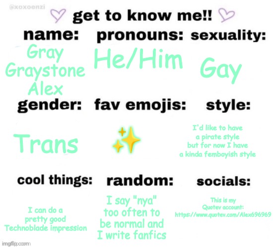 Idk bro | He/Him; Gay; Gray
Graystone
Alex; I'd like to have a pirate style but for now I have a kinda femboyish style; Trans; ✨; This is my Quotev account: https://www.quotev.com/Alex696969; I say "nya" too often to be normal and I write fanfics; I can do a pretty good Technoblade impression | image tagged in reposted | made w/ Imgflip meme maker