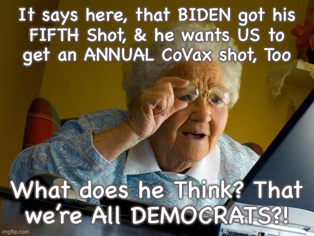 Fat Chance | It says here, that BIDEN got his
FIFTH Shot, & he wants US to
get an ANNUAL CoVax shot, Too; What does he Think? That
we’re All DEMOCRATS?! | image tagged in memes,grandma finds the internet | made w/ Imgflip meme maker